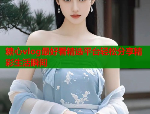 糖心vlog最好看精选平台轻松分享精彩生活瞬间  第1张