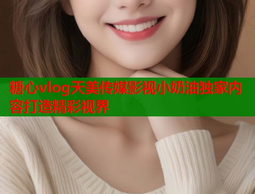 糖心vlog天美传媒影视小奶油独家内容打造精彩视界