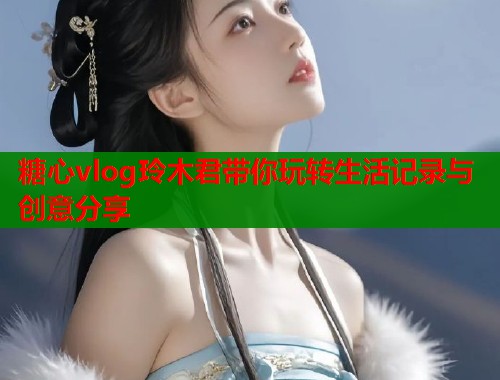 糖心vlog玲木君带你玩转生活记录与创意分享