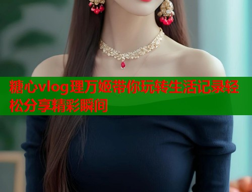 糖心vlog理万姬带你玩转生活记录轻松分享精彩瞬间