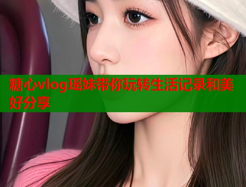糖心vlog瑶妹带你玩转生活记录和美好分享