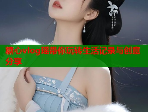 糖心vlog瑶带你玩转生活记录与创意分享