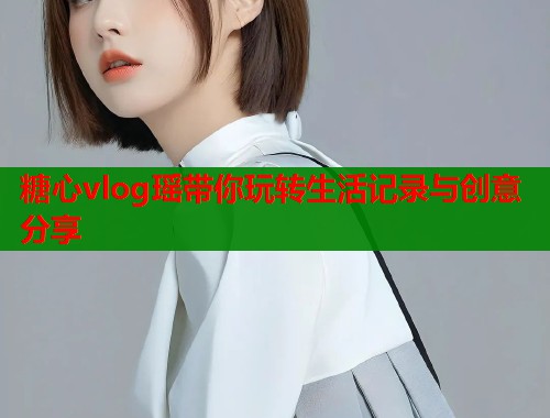 糖心vlog瑶带你玩转生活记录与创意分享  第2张