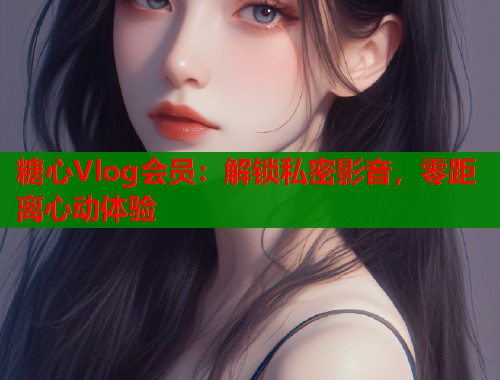 糖心Vlog会员：解锁私密影音，零距离心动体验