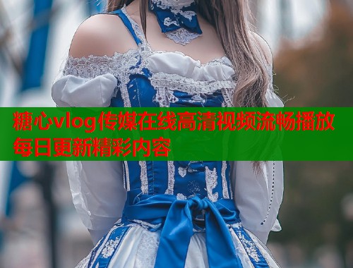 糖心vlog传媒在线高清视频流畅播放每日更新精彩内容