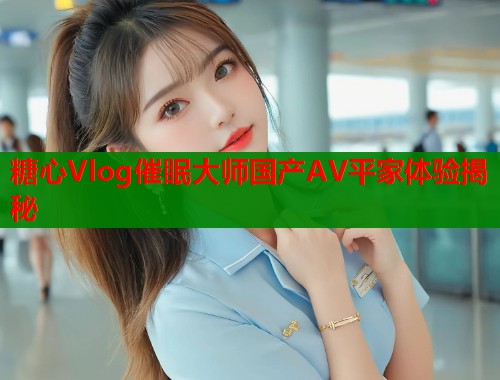 糖心Vlog催眠大师国产AV平家体验揭秘