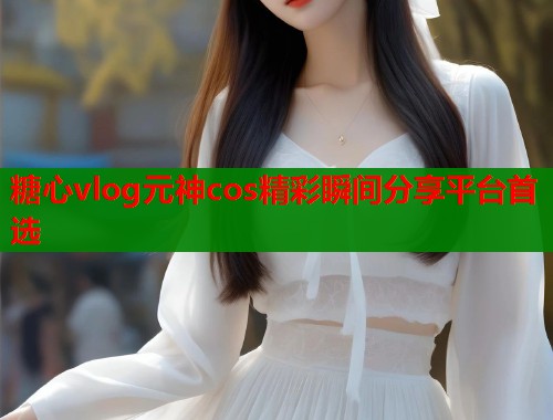 糖心vlog元神cos精彩瞬间分享平台首选