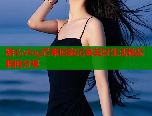 糖心vlog芒果回家记录美好生活精彩瞬间分享