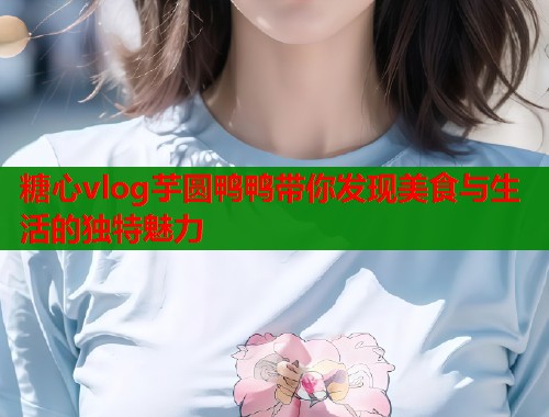 糖心vlog芋圆鸭鸭带你发现美食与生活的独特魅力