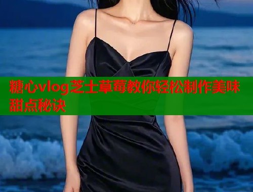 糖心vlog芝士草莓教你轻松制作美味甜点秘诀
