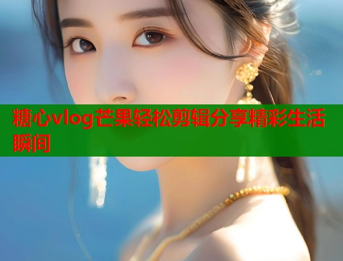 糖心vlog芒果轻松剪辑分享精彩生活瞬间