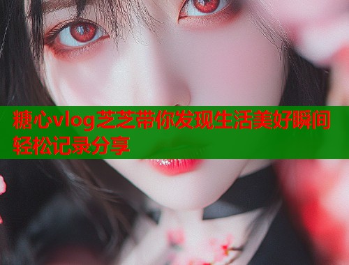 糖心vlog芝芝带你发现生活美好瞬间轻松记录分享