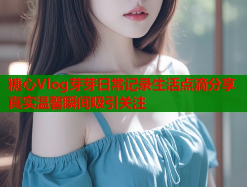糖心Vlog芽芽日常记录生活点滴分享真实温馨瞬间吸引关注
