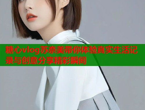 糖心vlog苏奈美带你体验真实生活记录与创意分享精彩瞬间