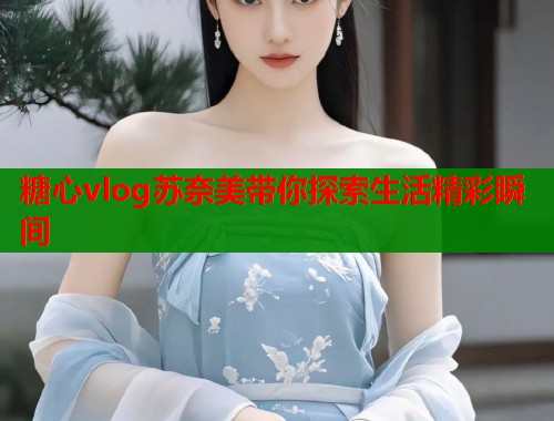 糖心vlog苏奈美带你探索生活精彩瞬间  第2张