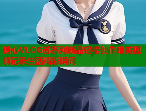 糖心VLOG苏系列新品轻松创作唯美视频记录生活精彩瞬间