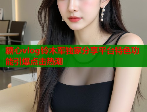 糖心vlog铃木军独家分享平台特色功能引爆点击热潮  第2张
