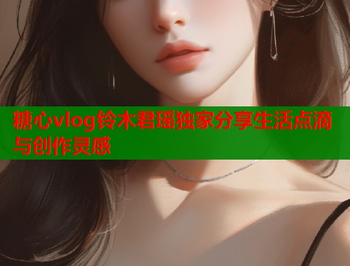 糖心vlog铃木君瑶独家分享生活点滴与创作灵感  第1张