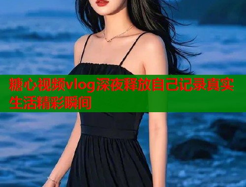 糖心视频vlog深夜释放自己记录真实生活精彩瞬间