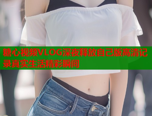 糖心视频VLOG深夜释放自己版高清记录真实生活精彩瞬间  第2张