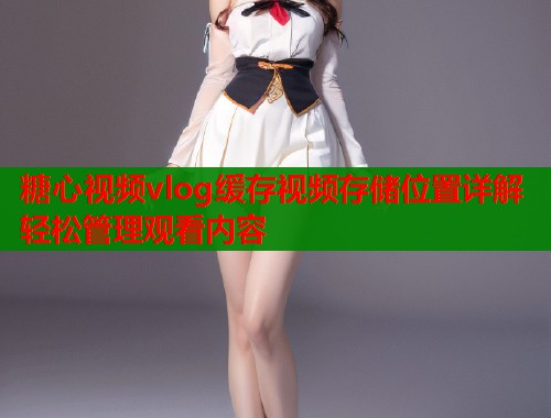 糖心视频vlog缓存视频存储位置详解轻松管理观看内容