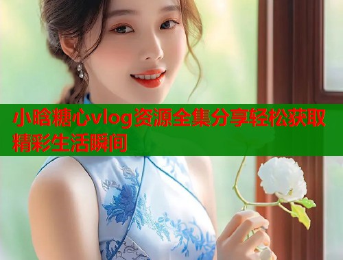 小晗糖心vlog资源全集分享轻松获取精彩生活瞬间