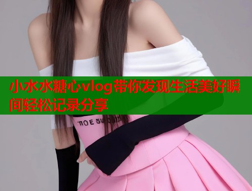 小水水糖心vlog带你发现生活美好瞬间轻松记录分享  第1张