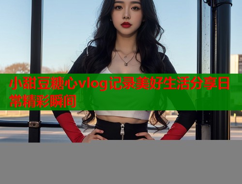小甜豆糖心vlog记录美好生活分享日常精彩瞬间