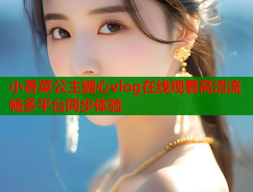 小香菜公主糖心vlog在线观看高清流畅多平台同步体验