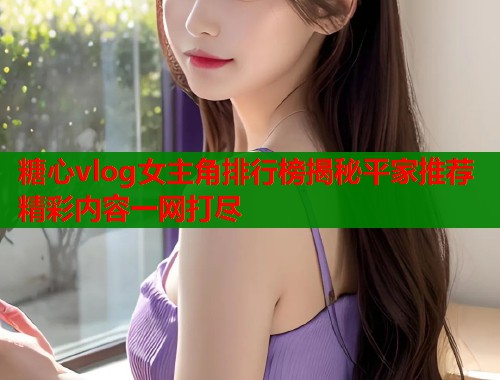 糖心vlog女主角排行榜揭秘平家推荐精彩内容一网打尽