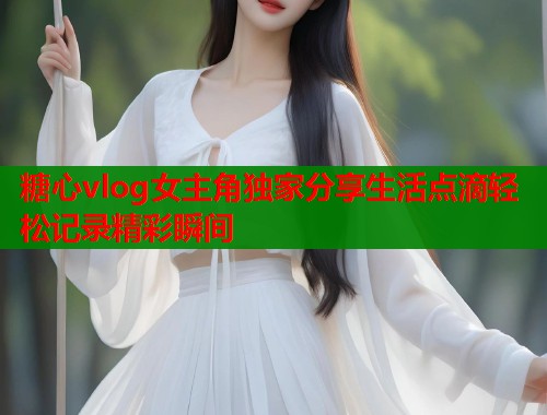 糖心vlog女主角独家分享生活点滴轻松记录精彩瞬间