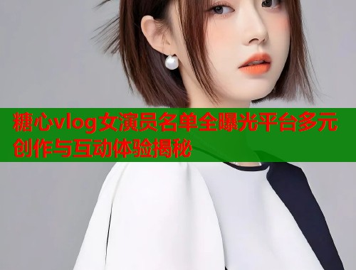 糖心vlog女演员名单全曝光平台多元创作与互动体验揭秘