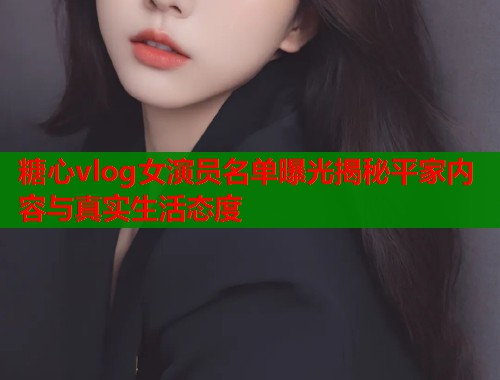 糖心vlog女演员名单曝光揭秘平家内容与真实生活态度
