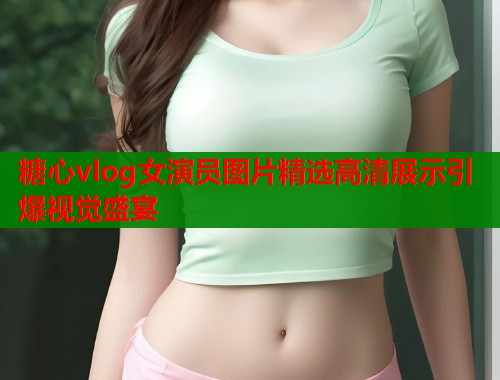 糖心vlog女演员图片精选高清展示引爆视觉盛宴