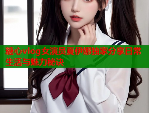 糖心vlog女演员夏伊娜独家分享日常生活与魅力秘诀