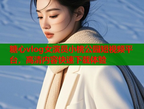 糖心vlog女演员小桃公园短视频平台，高清内容快速下载体验  第1张