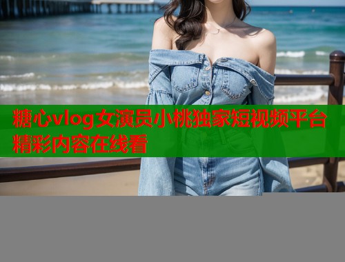 糖心vlog女演员小桃独家短视频平台精彩内容在线看