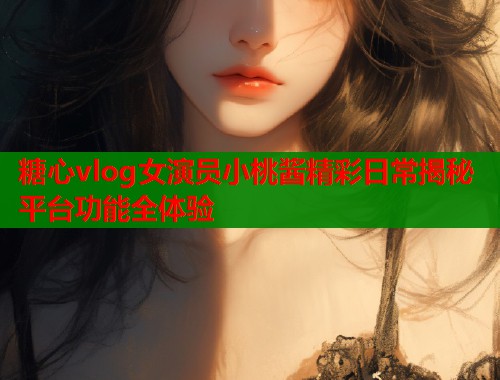 糖心vlog女演员小桃酱精彩日常揭秘平台功能全体验