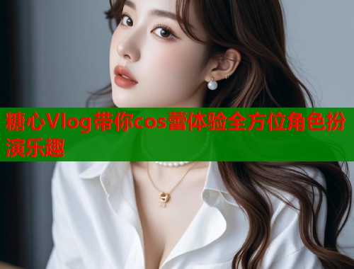 糖心Vlog带你cos蕾体验全方位角色扮演乐趣