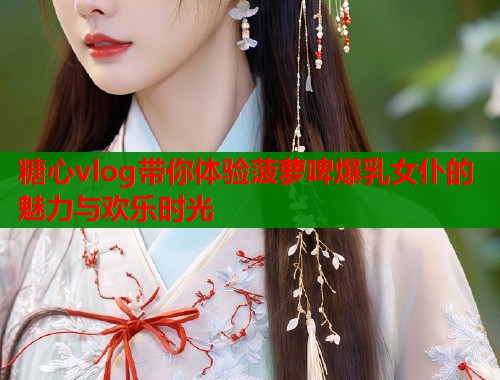 糖心vlog带你体验菠萝啤爆乳女仆的魅力与欢乐时光
