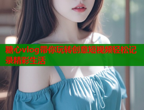 糖心vlog带你玩转创意短视频轻松记录精彩生活
