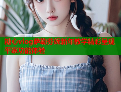 糖心vlog萨勒芬妮新年教学精彩呈现平家功能体验