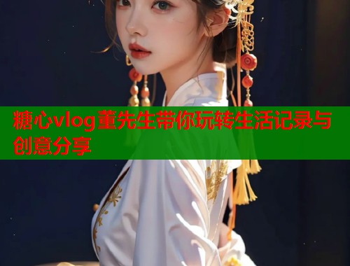 糖心vlog董先生带你玩转生活记录与创意分享