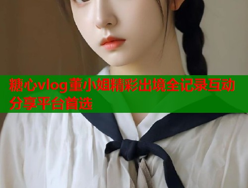 糖心vlog董小姐精彩出境全记录互动分享平台首选