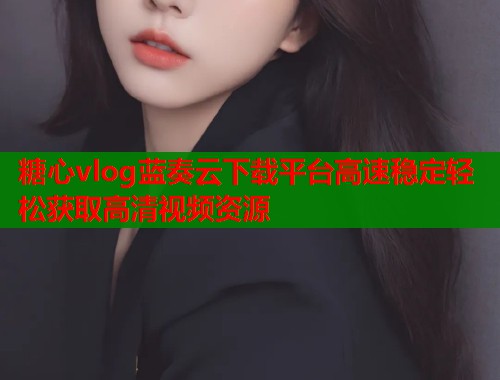 糖心vlog蓝奏云下载平台高速稳定轻松获取高清视频资源