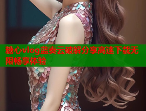 糖心vlog蓝奏云破解分享高速下载无限畅享体验