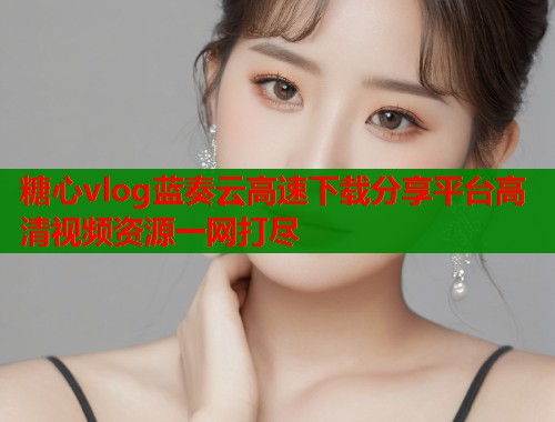 糖心vlog蓝奏云高速下载分享平台高清视频资源一网打尽