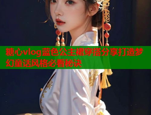 糖心vlog蓝色公主裙穿搭分享打造梦幻童话风格必看秘诀