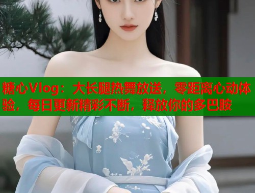 糖心Vlog：大长腿热舞放送，零距离心动体验，每日更新精彩不断，释放你的多巴胺