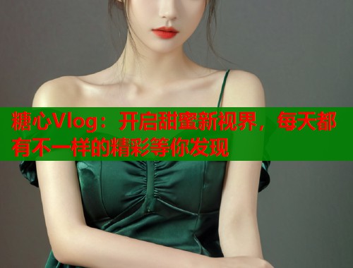 糖心Vlog：开启甜蜜新视界，每天都有不一样的精彩等你发现  第2张